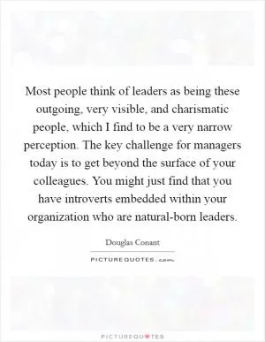 Most people think of leaders as being these outgoing, very visible, and charismatic people, which I find to be a very narrow perception. The key challenge for managers today is to get beyond the surface of your colleagues. You might just find that you have introverts embedded within your organization who are natural-born leaders Picture Quote #1