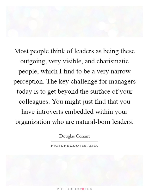 Most people think of leaders as being these outgoing, very visible, and charismatic people, which I find to be a very narrow perception. The key challenge for managers today is to get beyond the surface of your colleagues. You might just find that you have introverts embedded within your organization who are natural-born leaders. Picture Quote #1