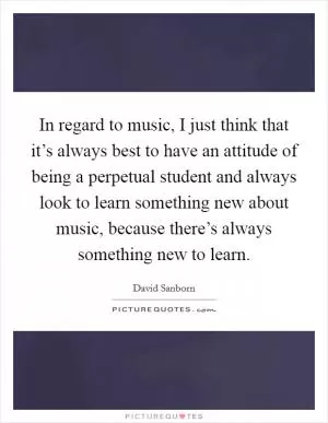 In regard to music, I just think that it’s always best to have an attitude of being a perpetual student and always look to learn something new about music, because there’s always something new to learn Picture Quote #1