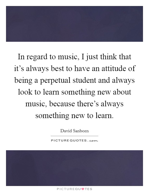 In regard to music, I just think that it's always best to have an attitude of being a perpetual student and always look to learn something new about music, because there's always something new to learn. Picture Quote #1