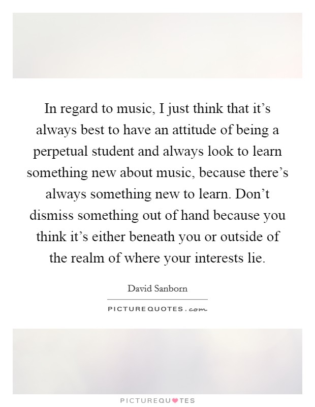 In regard to music, I just think that it's always best to have an attitude of being a perpetual student and always look to learn something new about music, because there's always something new to learn. Don't dismiss something out of hand because you think it's either beneath you or outside of the realm of where your interests lie. Picture Quote #1