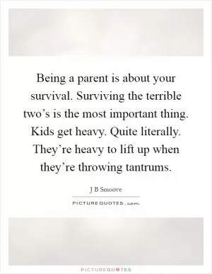 Being a parent is about your survival. Surviving the terrible two’s is the most important thing. Kids get heavy. Quite literally. They’re heavy to lift up when they’re throwing tantrums Picture Quote #1