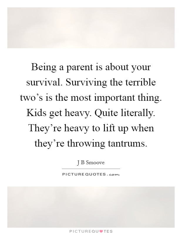 Being a parent is about your survival. Surviving the terrible two's is the most important thing. Kids get heavy. Quite literally. They're heavy to lift up when they're throwing tantrums. Picture Quote #1