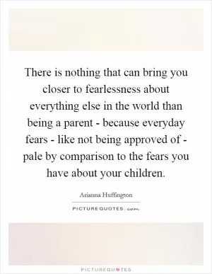 There is nothing that can bring you closer to fearlessness about everything else in the world than being a parent - because everyday fears - like not being approved of - pale by comparison to the fears you have about your children Picture Quote #1