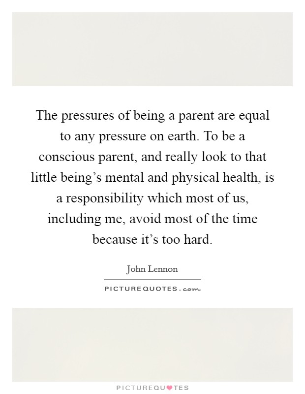 The pressures of being a parent are equal to any pressure on earth. To be a conscious parent, and really look to that little being's mental and physical health, is a responsibility which most of us, including me, avoid most of the time because it's too hard. Picture Quote #1