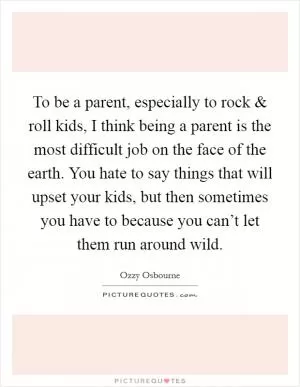 To be a parent, especially to rock and roll kids, I think being a parent is the most difficult job on the face of the earth. You hate to say things that will upset your kids, but then sometimes you have to because you can’t let them run around wild Picture Quote #1