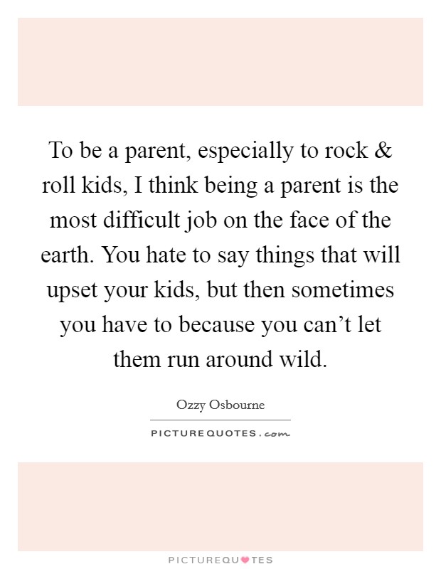 To be a parent, especially to rock and roll kids, I think being a parent is the most difficult job on the face of the earth. You hate to say things that will upset your kids, but then sometimes you have to because you can't let them run around wild. Picture Quote #1