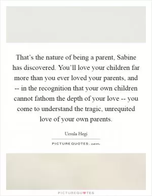 That’s the nature of being a parent, Sabine has discovered. You’ll love your children far more than you ever loved your parents, and -- in the recognition that your own children cannot fathom the depth of your love -- you come to understand the tragic, unrequited love of your own parents Picture Quote #1