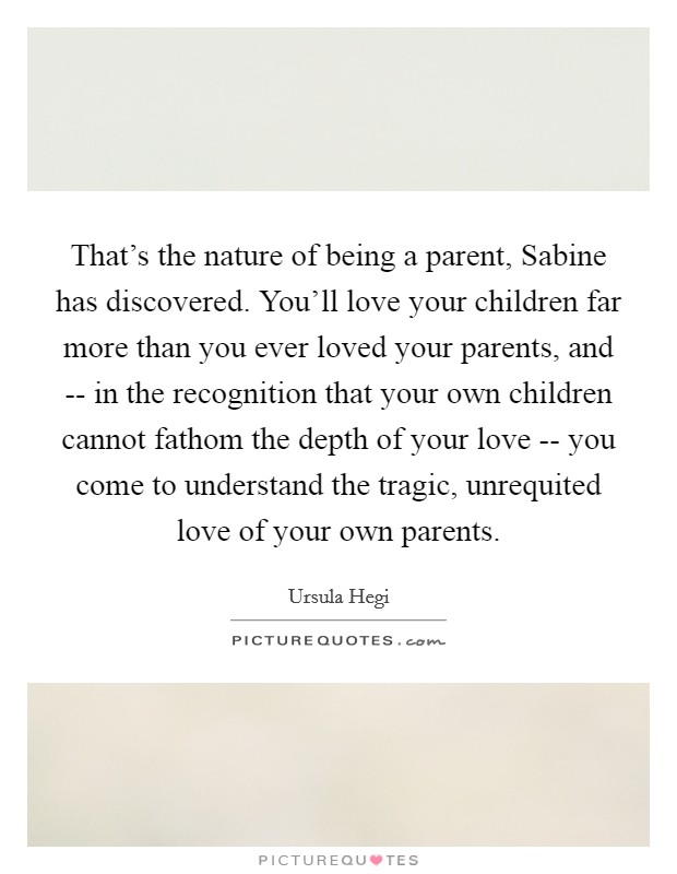 That's the nature of being a parent, Sabine has discovered. You'll love your children far more than you ever loved your parents, and -- in the recognition that your own children cannot fathom the depth of your love -- you come to understand the tragic, unrequited love of your own parents. Picture Quote #1