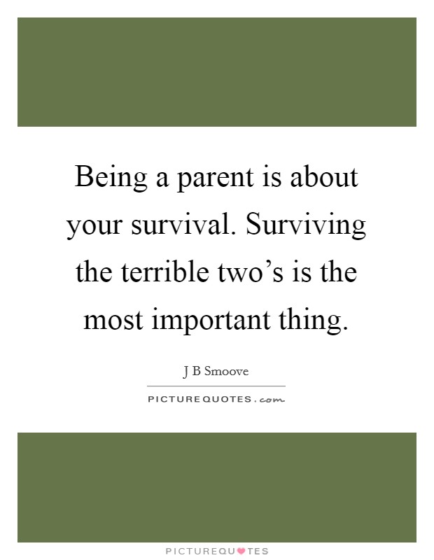Being a parent is about your survival. Surviving the terrible two's is the most important thing. Picture Quote #1