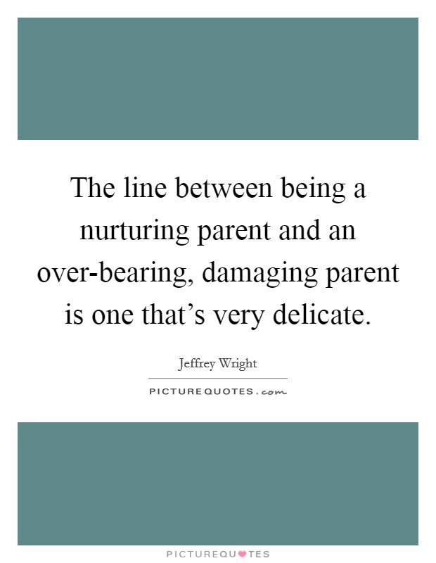 The line between being a nurturing parent and an over-bearing, damaging parent is one that's very delicate. Picture Quote #1