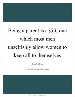 Being a parent is a gift, one which most men unselfishly allow women to keep all to themselves Picture Quote #1