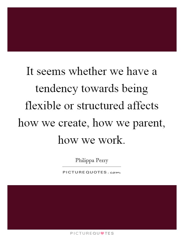 It seems whether we have a tendency towards being flexible or structured affects how we create, how we parent, how we work. Picture Quote #1