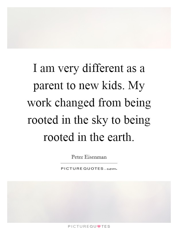 I am very different as a parent to new kids. My work changed from being rooted in the sky to being rooted in the earth. Picture Quote #1
