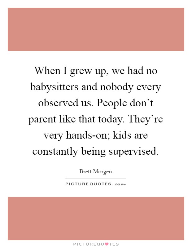 When I grew up, we had no babysitters and nobody every observed us. People don't parent like that today. They're very hands-on; kids are constantly being supervised. Picture Quote #1
