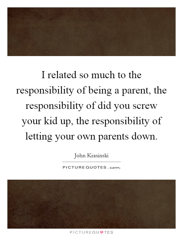 I related so much to the responsibility of being a parent, the responsibility of did you screw your kid up, the responsibility of letting your own parents down Picture Quote #1