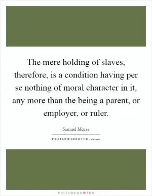 The mere holding of slaves, therefore, is a condition having per se nothing of moral character in it, any more than the being a parent, or employer, or ruler Picture Quote #1