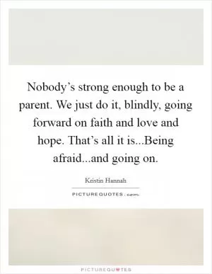 Nobody’s strong enough to be a parent. We just do it, blindly, going forward on faith and love and hope. That’s all it is...Being afraid...and going on Picture Quote #1