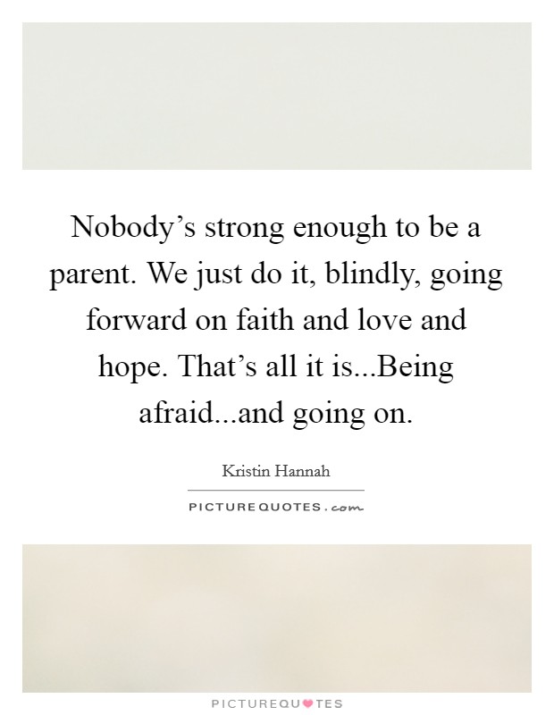 Nobody's strong enough to be a parent. We just do it, blindly, going forward on faith and love and hope. That's all it is...Being afraid...and going on. Picture Quote #1