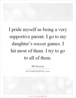 I pride myself as being a very supportive parent. I go to my daughter’s soccer games. I hit most of them. I try to go to all of them Picture Quote #1