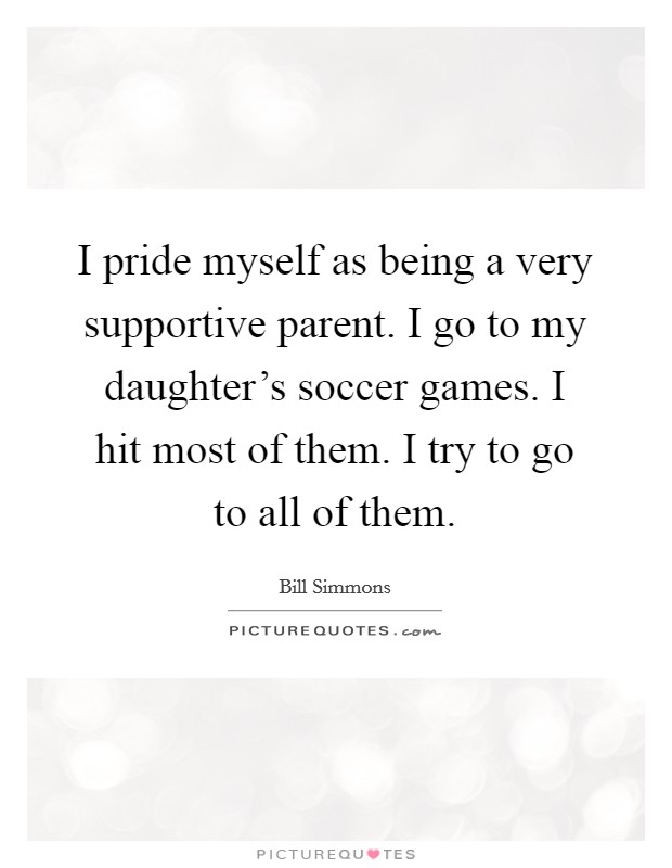 I pride myself as being a very supportive parent. I go to my daughter's soccer games. I hit most of them. I try to go to all of them. Picture Quote #1