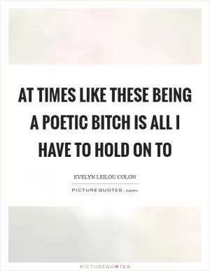At times like these being a poetic bitch is all I have to hold on to Picture Quote #1