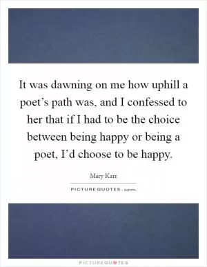 It was dawning on me how uphill a poet’s path was, and I confessed to her that if I had to be the choice between being happy or being a poet, I’d choose to be happy Picture Quote #1