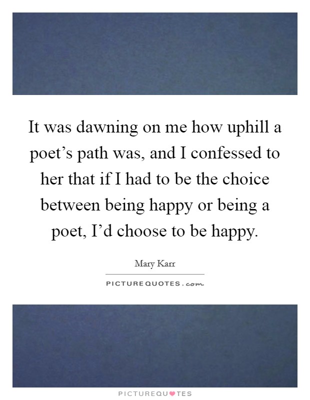It was dawning on me how uphill a poet's path was, and I confessed to her that if I had to be the choice between being happy or being a poet, I'd choose to be happy. Picture Quote #1