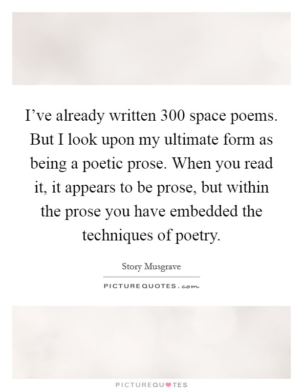 I've already written 300 space poems. But I look upon my ultimate form as being a poetic prose. When you read it, it appears to be prose, but within the prose you have embedded the techniques of poetry. Picture Quote #1