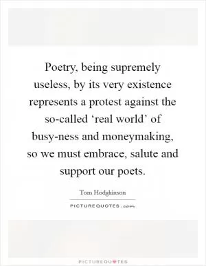 Poetry, being supremely useless, by its very existence represents a protest against the so-called ‘real world’ of busy-ness and moneymaking, so we must embrace, salute and support our poets Picture Quote #1
