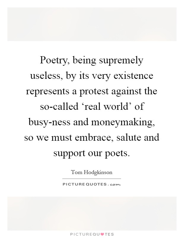 Poetry, being supremely useless, by its very existence represents a protest against the so-called ‘real world' of busy-ness and moneymaking, so we must embrace, salute and support our poets. Picture Quote #1