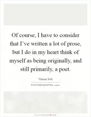 Of course, I have to consider that I’ve written a lot of prose, but I do in my heart think of myself as being originally, and still primarily, a poet Picture Quote #1