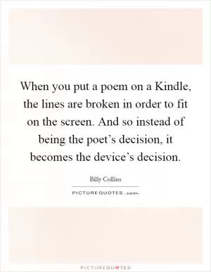 When you put a poem on a Kindle, the lines are broken in order to fit on the screen. And so instead of being the poet’s decision, it becomes the device’s decision Picture Quote #1