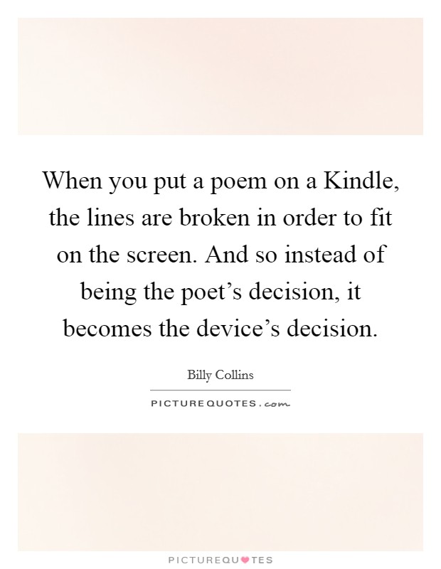 When you put a poem on a Kindle, the lines are broken in order to fit on the screen. And so instead of being the poet's decision, it becomes the device's decision. Picture Quote #1