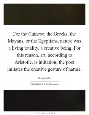 For the Chinese, the Greeks, the Mayans, or the Egyptians, nature was a living totality, a creative being. For this reason, art, according to Aristotle, is imitation; the poet imitates the creative gesture of nature Picture Quote #1