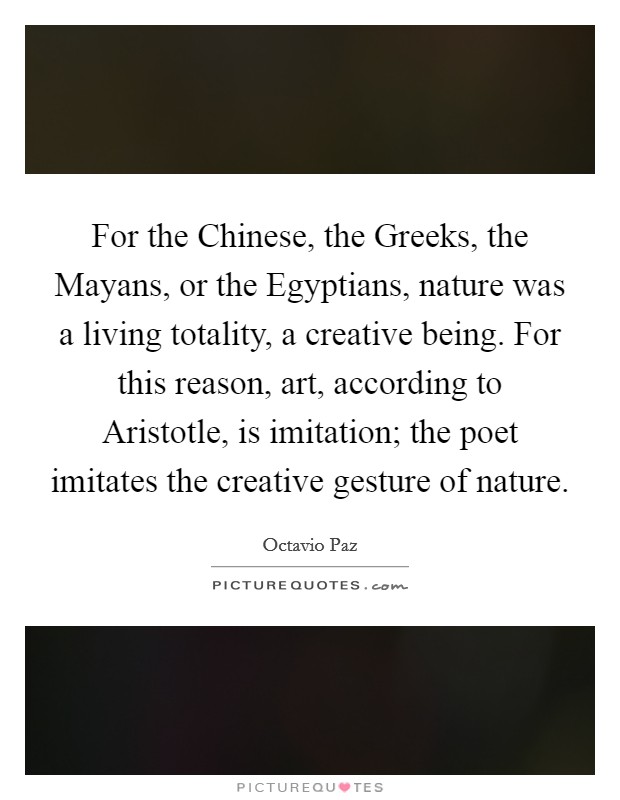 For the Chinese, the Greeks, the Mayans, or the Egyptians, nature was a living totality, a creative being. For this reason, art, according to Aristotle, is imitation; the poet imitates the creative gesture of nature. Picture Quote #1