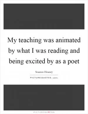 My teaching was animated by what I was reading and being excited by as a poet Picture Quote #1
