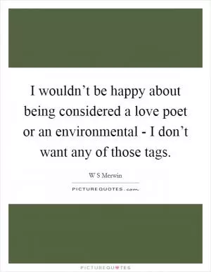 I wouldn’t be happy about being considered a love poet or an environmental - I don’t want any of those tags Picture Quote #1