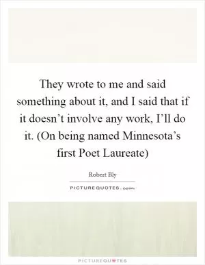 They wrote to me and said something about it, and I said that if it doesn’t involve any work, I’ll do it. (On being named Minnesota’s first Poet Laureate) Picture Quote #1