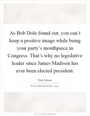 As Bob Dole found out, you can’t keep a positive image while being your party’s mouthpiece in Congress. That’s why no legislative leader since James Madison has ever been elected president Picture Quote #1