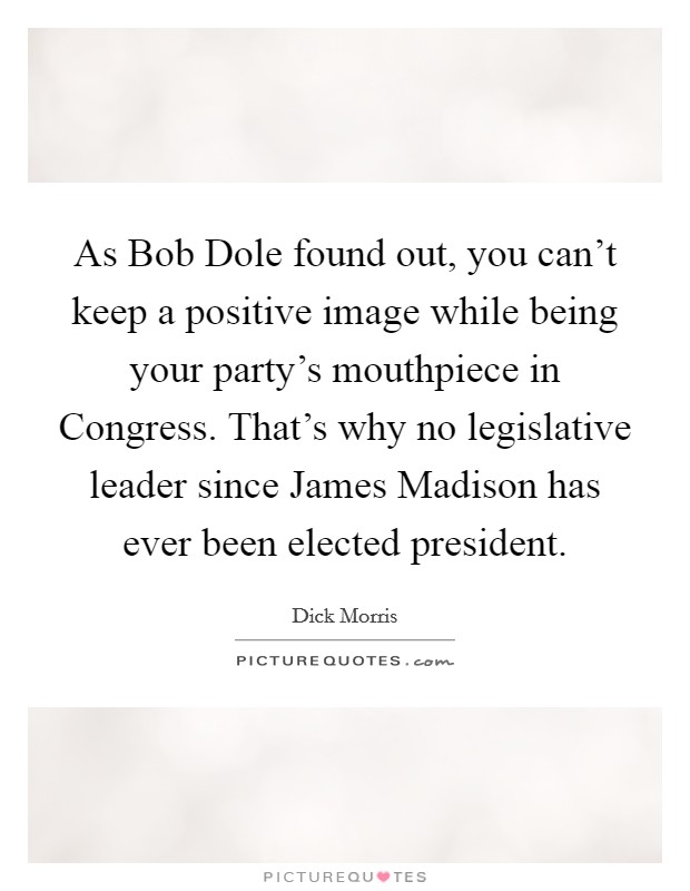 As Bob Dole found out, you can't keep a positive image while being your party's mouthpiece in Congress. That's why no legislative leader since James Madison has ever been elected president. Picture Quote #1