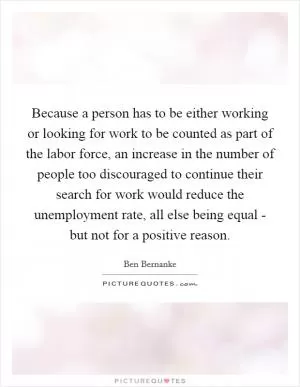Because a person has to be either working or looking for work to be counted as part of the labor force, an increase in the number of people too discouraged to continue their search for work would reduce the unemployment rate, all else being equal - but not for a positive reason Picture Quote #1