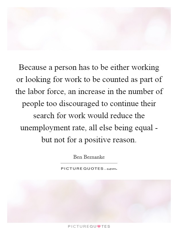 Because a person has to be either working or looking for work to be counted as part of the labor force, an increase in the number of people too discouraged to continue their search for work would reduce the unemployment rate, all else being equal - but not for a positive reason. Picture Quote #1