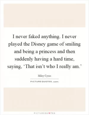 I never faked anything. I never played the Disney game of smiling and being a princess and then suddenly having a hard time, saying, ‘That isn’t who I really am.’ Picture Quote #1