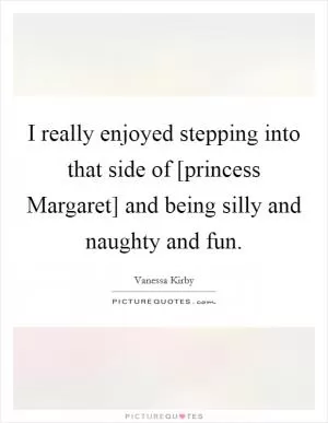 I really enjoyed stepping into that side of [princess Margaret] and being silly and naughty and fun Picture Quote #1