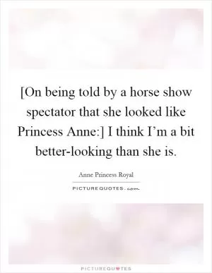 [On being told by a horse show spectator that she looked like Princess Anne:] I think I’m a bit better-looking than she is Picture Quote #1