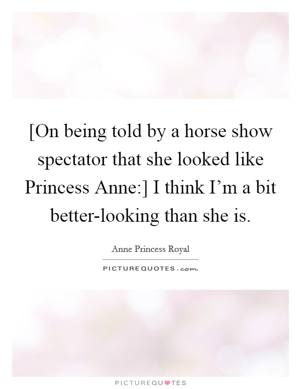 [On being told by a horse show spectator that she looked like Princess Anne:] I think I'm a bit better-looking than she is. Picture Quote #1