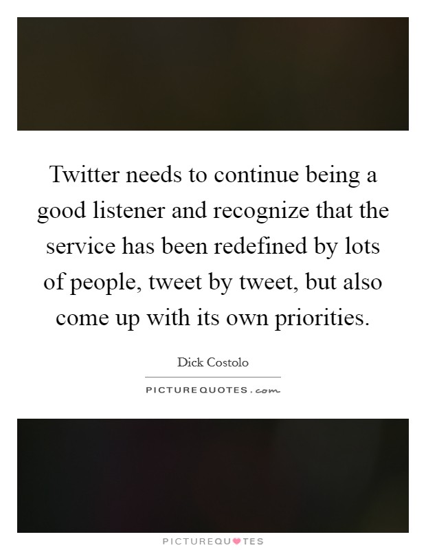Twitter needs to continue being a good listener and recognize that the service has been redefined by lots of people, tweet by tweet, but also come up with its own priorities. Picture Quote #1