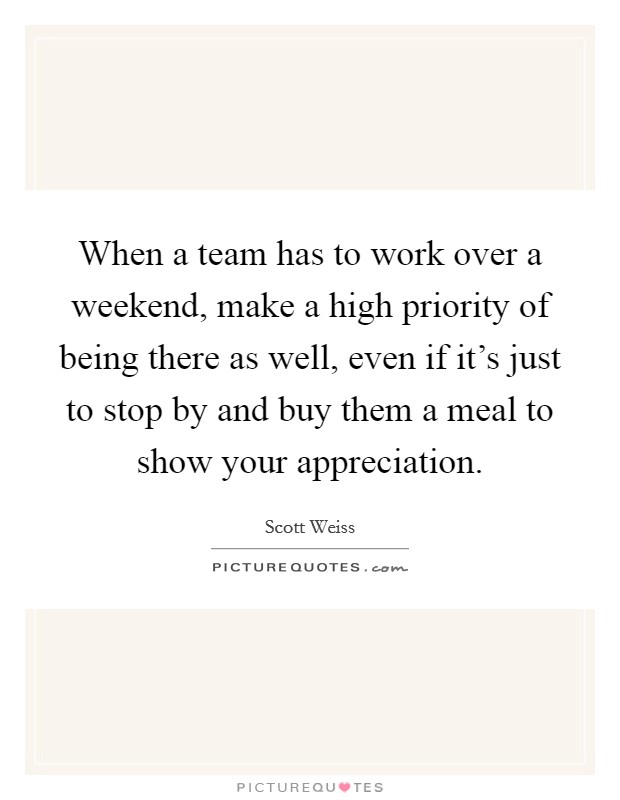 When a team has to work over a weekend, make a high priority of being there as well, even if it's just to stop by and buy them a meal to show your appreciation. Picture Quote #1