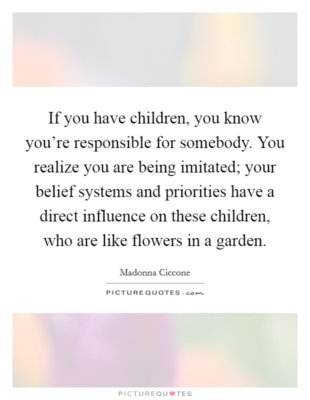 If you have children, you know you're responsible for somebody. You realize you are being imitated; your belief systems and priorities have a direct influence on these children, who are like flowers in a garden. Picture Quote #1